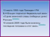 13 марта 1995 года Президент РФ Б.Н Ельцин подписал Федеральный закон «О днях воинской славы (победных днях) России» 10 апреля 2009 года были внесены последние поправки в этот закон. ПОДРОБНЕЕ>>