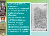 Купчая крепость — документ, свидетельствующий об одном из самых отвратительных обычаев крепостничества — торговле людьми. Данная купчая крепость 1772г. оформляла продажу крестьянской вдовы с дочерью за 4 рубля.