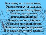 Как увижу ее, я сам не свой, Опускаются руки сильные, Помрачаются очи буйные; Скучно, грустно мне, православный царь, Одному по свету маяться Опостыли мне кони легкие, Опостыли наряды парчовые, И не надо мне золотой казны…