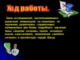 Цель исследований: воспользовавшись различной литературой по геометрии, по черчению, различными справочными материалами для более подробного изучения темы «Золотое сечение», понять основную мысль и рассмотреть применение «золотого сечения» в архитектуре города Ельца. Ход работы.