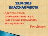 «Для того, чтобы усовершенствовать ум, надо больше размышлять, чем заучивать.» Рене Декарт. 13.04.2019 Классная работа