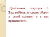 Проблемная ситуация 2. Ваш ребёнок не сделал уборку в своей комнате, а к вам пришли гости.