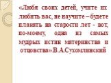 «Любя своих детей, учите их любить вас, не научите – будете плакать на старости лет - вот, по-моему, одна из самых мудрых истин материнства и отцовства».В.А.Сухомлинский