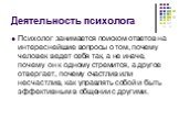 Деятельность психолога. Психолог занимается поиском ответов на интереснейшие вопросы о том, почему человек ведет себя так, а не иначе, почему он к одному стремится, а другое отвергает, почему счастлив или несчастлив, как управлять собой и быть эффективным в общении с другими.