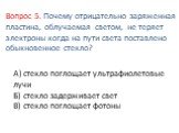 А) стекло поглощает ультрафиолетовые лучи Б) стекло задерживает свет В) стекло поглощает фотоны. Вопрос 5. Почему отрицательно заряженная пластина, облучаемая светом, не теряет электроны когда на пути света поставлено обыкновенное стекло?