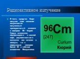 В честь супругов Кюри получил свое название искусственно полученный трансурановый элемент с номером 96 - Кюрий. Среди элементов содержащихся в земной коре, радиоактивными являются все начиная с висмута, т.е. с порядковым номером более 83 в таблице элементов Менделеева.
