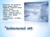 Байкальский лёд преподносит немало загадок. Учёные обнаружили необычные формы ледового покрова, характерные только для Байкала. Например «Сопки» - ледяные холмы высотой до 6 метров, полые внутри, «открытые» в противоположную от берега сторону. Байкальский лёд.