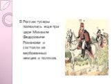 В России гусары появились еще при царе Михаиле Федоровиче Романове и состояли из вербованных немцев и поляков.