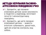 Методи керування пасивно-агресивною поведінкою учнів. 1. Зрозуміти, що пасивно-агресивна дитина може викликати в педагога у відповідь негативні почуття і неконструктивну поведінку. 2. Зрозуміти, що мета пасивно-агресивної дитини — вивести вчителя з рівноваги, домогтися, щоб він втратив контроль над 