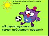 А Совунья всем сказала, а потом и написала: «Я играю лучше всех, мячик мой литит наверх!»