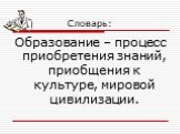 Словарь: Образование – процесс приобретения знаний, приобщения к культуре, мировой цивилизации.