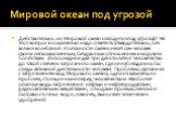 Мировой океан под угрозой. Действительно ли Мировой океан находится под угрозой? На этот вопрос к сожалению надо ответить утвердительно, без всяких колебаний. И опасности океану несет сам человек своим легкомысленным, бездушным отношением к морским богатствам. За последние два-три десятилетия челове