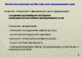 Развитие аэропортов Московского авиационного узла. Развитие Московского авиационного узла подразумевает создание крупнейшего в Европе конкурентоспособного авиационного узла Основные направления: наземная аэродромная инфраструктура организация воздушного движения внешняя транспортная инфраструктура т