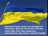 Державний Прапор України був затверджений Постановою Верховної Ради 28 січня 1992 року і являє собою стяг із двох рівновеликих горизонтальних смуг синього і жовтого кольорів.