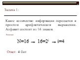 Задача 1: Какое количество информации передается в простом арифметическом выражении. Алфавит состоит из 16 знаков. Решение: N=16 16=2i i=4 Ответ: 4 бит