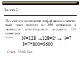 Задача 2: Подсчитать количество информации в тексте, если текст состоит из 800 символов, а мощность используемого алфавита 128 символов. N=128 128=2i i=7 I=7*800=5600 Ответ: 5600 бит