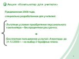 Акция «Компьютер для учителя». Предложение 2009 года, специально разработанное для учителей: Льготные условия приобретения персонального компьютера – беспроцентная рассрочка; + Бесплатное пользование услугой «Авангард» до 31.12.2009 г. – на выбор 2 тарифных плана.