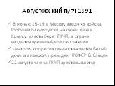 Августовский путч 1991. В ночь с 18-19 в Москву вводятся войска, Горбачев блокируется на своей даче в Крыму, власть берет ГКЧП, в стране вводится чрезвычайное положение. Центром сопротивления становится Белый дом, а лидером президент РСФСР Б. Ельцин 22 августа члены ГКЧП арестовываются