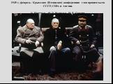 1945 г, февраль - Крымская (Ялтинская) конференция глав правительств СССР, США и Англии. У. Черчилль, Ф. Д. Рузвельт, И. В. Сталин.