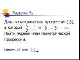 Задача 5. Дана геометрическая прогрессия ( ), в которой и Найти первый член геометрической прогрессии. Ответ: 12 или