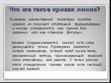 Что же такое кривая линия? В рамках элементарной геометрии понятие кривой не получает отчётливой формулировки и иногда определяется как «длина без ширины» или как «граница фигуры». Кривая (подразумевается линия) есть след движущейся точки. Примерами являются острие карандаша, острый край куска мела,