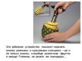 Это забавное устройство поможет нарезать ананас ровными и красивыми кольцами – да и не только ананас, а вообще различные фрукты и овощи! Главное, не резать им помидоры…