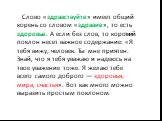 Слово «здравствуйте» имеет общий корень со словом «здравие», то есть здоровье. А если без слов, то короткий поклон несет важное содержание: «Я тебя вижу, человек. Ты мне приятен. Знай, что я тебя уважаю и надеюсь на твое уважение тоже. Я желаю тебе всего самого доброго — здоровья, мира, счастья». Во