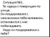 Ситуация №1. Ты идешь с товарищем по улице. Он поздоровался с незнакомым тебе человеком, остановился с ним побеседовать. Надо ли поздороваться и тебе?