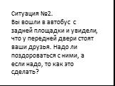 Ситуация №2. Вы вошли в автобус с задней площадки и увидели, что у передней двери стоят ваши друзья. Надо ли поздороваться с ними, а если надо, то как это сделать?