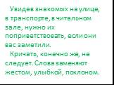 Увидев знакомых на улице, в транспорте, в читальном зале, нужно их поприветствовать, если они вас заметили. Кричать, конечно же, не следует. Слова заменяют жестом, улыбкой, поклоном.