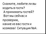 Скажите, любите ли вы ходить в гости? А принимать гостей? Вот мы сейчас и проверим, какие из вас гости и хозяева! Ситуация №4.