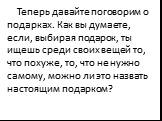 Теперь давайте поговорим о подарках. Как вы думаете, если, выбирая подарок, ты ищешь среди своих вещей то, что похуже, то, что не нужно самому, можно ли это назвать настоящим подарком?