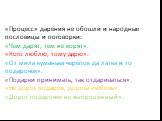 «Процесс» дарения не обошли и народные пословицы и поговорки: «Чем дарят, тем не корят». «Кого люблю, тому дарю». «От мила куманька черепок да латка и то подарочек». «Подарки принимать, так отдариваться». «Не дорог подарок, дорога любовь». «Дорог подарочек не выпрошенный».