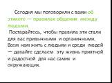 Сегодня мы поговорили с вами об этикете — правилах общения между людьми. Постарайтесь, чтобы правила эти стали для вас привычными и органичными. Всем нам жить с людьми и среди людей — давайте сделаем эту жизнь приятной и радостной для нас самих и окружающих.