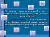 Услышав слово «снег», каждый из нас может мысленно его представить, описать его свойства. Представление – это чувственный образ объекта, в данный момент нами не воспринимаемого, но воспринимаемого ранее.