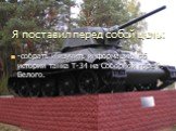 Я поставил перед собой цель: -собрать и изучить информацию об истории танка Т-34 на Соборной горе г. Белого.