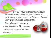 В 1974 году появился первый «Киндер-Сюрприз» из двухслойного шоколада – молочного и белого. Сами игрушки «Киндер-Сюрприза» Вес яйца составлял к тому моменту 34 грамма. Шоколад содержит 33% молока.