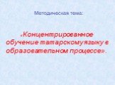 Методическая тема: «Концентрированное обучение татарскому языку в образовательном процессе».