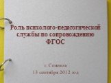Роль психолого-педагогической службы по сопровождению ФГОС. г. Семенов 13 сентября 2012 год