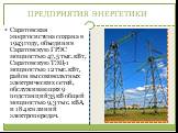 ПРЕДПРИЯТИЯ ЭНЕРГЕТИКИ. Саратовская энергосистема создана в 1943 году, объединив Саратовскую ГРЭС мощностью 47,5 тыс. кВт, Саратовскую ТЭЦ-1 мощностью 12 тыс. кВт, район высоковольтных электрических сетей, обслуживающих 9 подстанций 35 кВ общей мощностью 9,3 тыс. кВА, и 184 км линий электропередач.