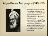 Абул-Касим Фирдоуси (940-1025 гг.). Величайший поэт Ирана, создатель эпической поэмы "Шах-намэ" (Книга царей). Абул-Касим Фирдоуси род. между 932 и 935/6 н. э. в окрестностях города Туса, в Хорасане (остатки этого города невдалеке от теперешнего Мешхеда), в семье дихкана, как тогда называл