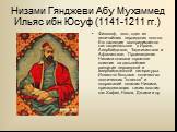 Низами Гянджеви Абу Мухаммед Ильяс ибн Юсуф (1141-1211 гг.). Философ, поэт, один из величайших персидских поэтов. Его наследие воспринимается как национальное в Иране, Азербайджане, Таджикистане и Афганистане. Произведения Низами оказали огромное влияние на дальнейшее развитие персидской и азербайдж