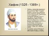 Хафиз (1325 - 1389 г.). Хафиз — псевдоним персидского поэта Мохаммеда Шамседдина. Родился около 1325 г. в городе Ширазе в незнатной и небогатой семье, упорным трудом получил полное богословское образование и стал «хафизом», т. е. человеком, знающим наизусть весь Коран. В дальнейшем зарабатывал себе 