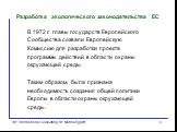 Разработка экологического законодательства ЕС. В 1972 г. главы государств Европейского Сообщества созвали Европейскую Комиссию для разработки проекта программы действий в области охраны окружающей среды. Таким образом, была признана необходимость создания общей политики Европы в области охраны окруж