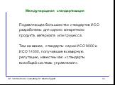 Подавляющее большинство стандартов ИСО разработаны для одного конкретного продукта, материала или процесса. Тем не менее, стандарты серии ИСО 9000 и ИСО 14000, получившие всемирную репутацию, известны как «стандарты всеобщей системы управления».