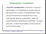 «Система менеджмента» относится к структуре организации по управлению ее процессами или деятельностью, которые трансформируют ввод ресурсов в конечную продукцию или услугу, отвечающую задачам организации, таким как удовлетворение требований потребителя к уровню качества, соответствие нормам или выпо