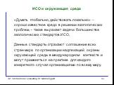 ИСО и окружающая среда. «Думать глобально, действовать локально» – хорошо известное кредо в решении экологических проблем, - также выражает задачи большинства экологических стандартов ИСО. Данные стандарты отражают соглашение всех стран мира по организации надлежащей охраны окружающей среды в междун