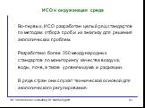 Во-первых, ИСО разработан целый ряд стандартов по методам отбора проб и их анализу для решения экологических проблем. Разработано более 350 международных стандартов по мониторингу качества воздуха, воды, почв, а также уровням шума и радиации. В ряде стран они служат технической основой для экологиче