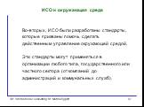 Во-вторых, ИСО были разработаны стандарты, которые призваны помочь сделать действенным управление окружающей средой. Эти стандарты могут применяться в организации любого типа, государственного или частного сектора (от компаний до администраций и коммунальных служб).