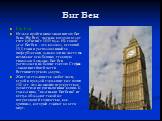 Биг Бен. Биг Бен Нельзя пройти мимо знаменитого Биг Бена (Big Ben), часы на котором ведут счет времени с 1859 года. На самом деле Биг Бен - это колокол, весящий 13,5 тонн и расположенный за циферблатами, однако очень часто так называют всю башню, ставшую символом Лондона. Биг Бен расположен на башне